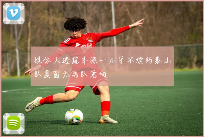 媒体人透露李源一几乎不续约泰山队夏窗无离队意向