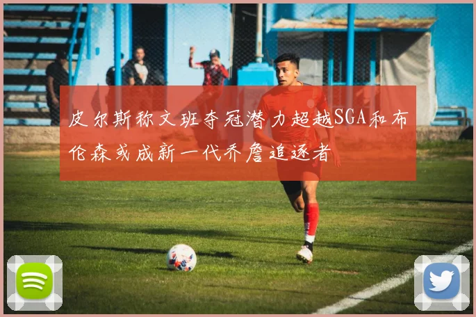 皮尔斯称文班夺冠潜力超越SGA和布伦森或成新一代乔詹追逐者