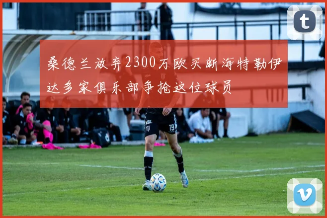 桑德兰放弃2300万欧买断海特勒伊达多家俱乐部争抢这位球员