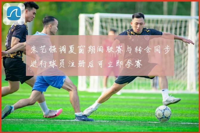 朱艺强调夏窗期间联赛与转会同步进行球员注册后可立即参赛
