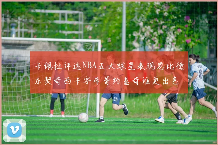 卡佩拉评选NBA五大球星表现恩比德东契奇西卡字母哥约基奇谁更出色