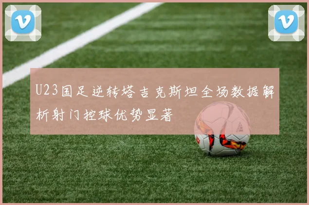 U23国足逆转塔吉克斯坦全场数据解析射门控球优势显著
