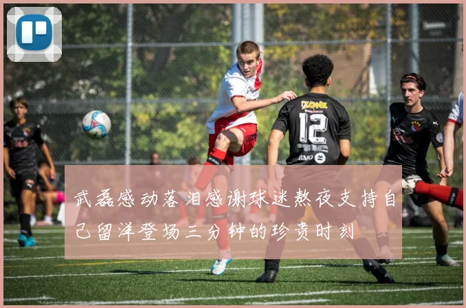 武磊感动落泪感谢球迷熬夜支持自己留洋登场三分钟的珍贵时刻