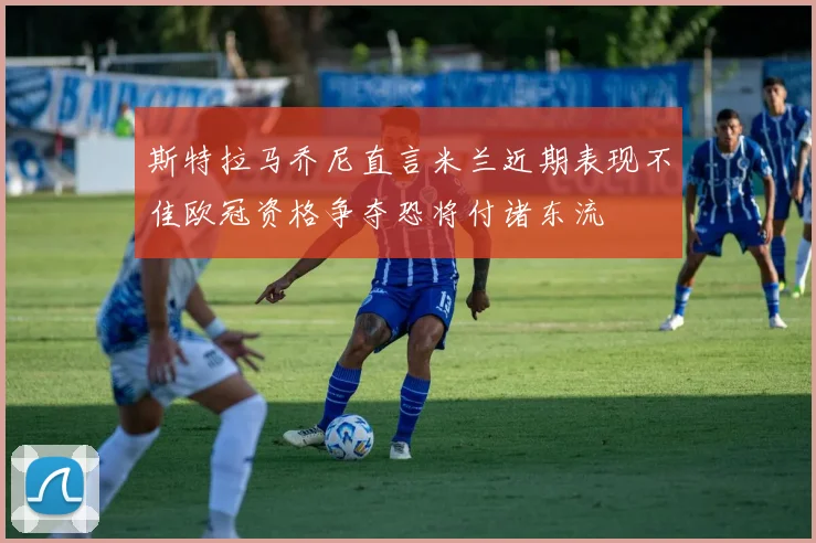 斯特拉马乔尼直言米兰近期表现不佳欧冠资格争夺恐将付诸东流