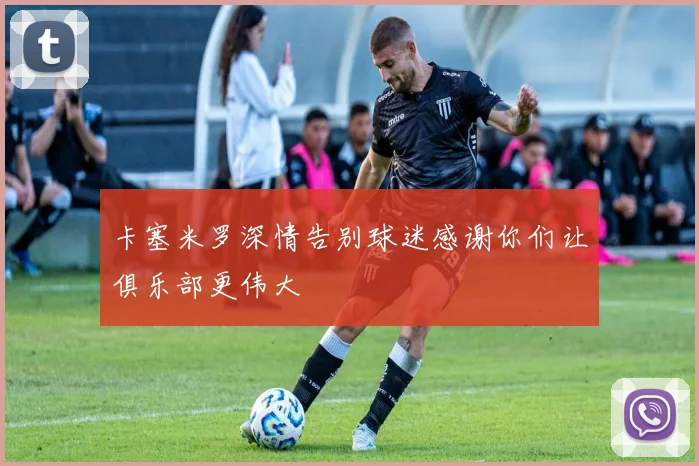 卡塞米罗深情告别球迷感谢你们让俱乐部更伟大